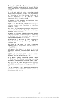 [7] Fagan, J. L. (1989). The effectiveness of a non-syntactic
 approach to automatic phrase indexing for document retrieval.
 Journal of the American Society for Information Science, 40(2),
 115–132.
 [8] J. M. Zelle and R. J. Mooney, Learning semantic
 grammars with constructive inductive logic programming,
 in: Proceedings of the 11th National Conference on
 Arti_cial Intelligence (AAAI Press/MIT Press,
 Washington, D.C., 1993), pp. 817ñ822.
 [9] Kowalski, G. (1998). Information Retrieval Systems: Theory
 and Implementation. Kluwer, Boston.
 [10] Krovetz, R., & Croft, W. B. (1992). Lexical ambiguity and
 information retrieval. ACM Transactions on Information
 Systems, 10, 115–141.
 [11] Losee, R. M. (1988). Parameter estimation for probabilistic
 document retrieval models. Journal of the American Society for
 Information Science, 39(1), 8–16.
 [12] Losee, R. M. (1996a). Learning syntactic rules and tags
 with genetic algorithms for information retrieval and filtering:
 An empirical basis for grammatical rules. Information
 Processing and Management, 32(2), 185–197.
 [13] Manning, C. D., & Schutze, H. (1999). Foundations of
 Statistical Natural Language Processing. MIT Press,
 Cambridge, Mass.
 [14] Maron, M. E.,& Kuhns, J. L. (1960). On relevance,
 probabilistic indexing, and information retrieval. Journal of the
 ACM, 7, 216–244.
 [15] Partee, B. H., Meulen, A. t., &Wall, R. E. (1990).
 Mathematical Methods in Linguistics. Kluwer, Dordrecht, The
 Netherlands.
 [16] Salton, G., & McGill, M. (1983). Introduction to Modern
 Information Retrieval. McGraw-Hill, New York.
 [17] S. Weiss, C. Apte, F. Damerau, D. Johnson, F. Oles,
 T. Goetz and T. Hampp, Maximizing text-mining
 performance, IEEE Intelligent Systems 14 (1999) 63ñ69.
 [18] Strzalowski, T. (1995). Natural language information
 retrieval. Information Processing and Management, 31(3), 397–
 417.
  [19] Van Rijsbergen, C. (1977). A theoretical basis for use of
 co-occurrence data in information retrieval. Journal of
 Documentation, 33(2), 106–119.




                                                                                          305


Authorized licensed use limited to: The Islamia University of Bahawalpur. Downloaded on July 27, 2009 at 03:53 from IEEE Xplore. Restrictions apply.
 