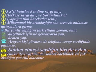 3  S ’ yi hatırla :  Kendine saygı duy , Herkese saygı duy ,  ve Sorumluluk al (yaptığın tüm hareketler için . ) Mükemmel bir arkadaşlığa son verecek anlamsız tartışmalara girme.   Bir yanlış yaptığını fark ettiğin zaman ,  onu;  düzeltmek için ne gerekiyorsa yap, hemen yap . Arayan kişi görmese de telefona cevap verdiğinde  gülümse. Sohbet etmeyi sevdiğin biriyle evlen ,   çünkü ileri yaşlarında, sohbet edebilmek en çok aradığın yeterlik olacaktır. 