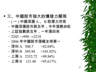 三、中國股市強大的爆發力顯現 ( 一 ) 中國深滬 A 、 B 股潛力浮現 中國深滬股市跌五年，今年漲勢如虹 上証指數跌五年，一年漲回來 2245 ->998 ->2218 2006 年中國股市漲幅全球第一 深圳 A  508.7  +82.04% 深圳 B  395.94  +101.92% 上海 A  2332.72  +89.84% 上海 B  121.48  +95.617% 