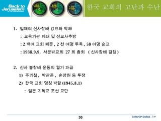 한국 교회의 고난과 수난 1.  일제의 신사참배 강요와 박해 :  교육기관 폐쇄 및 선교사추방 : 2 백여 교회 폐문 , 2 천 여명 투옥 , 50 여명 순교 : 1938.9.9.  서문밖교회  27 회 총회  ( 신사참배 결정 ) 2.  신사 불참배 운동의 궐기 파급 1)  주기철 ,  박관준 ,  손양원 등 투쟁 2)  한국 교회 명칭 박탈 (1945.8.1) :  일본 기독교 조선 교단 