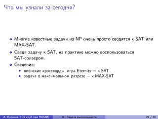 Что мы узнали за сегодня?



      Многие известные задачи из NP очень просто сводятся к SAT или
      MAX-SAT.
      Сведя задачу к SAT, на практике можно воспользоваться
      SAT-солвером.
      Сведения:
            японские кроссворды, игра Eternity — к SAT
            задача о максимальном разрезе — к MAX-SAT




А. Куликов (CS клуб при ПОМИ)   11. Задача выполнимости        29 / 30
 