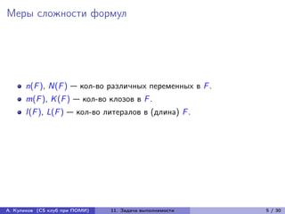 Меры сложности формул




      n(F ), N(F ) — кол-во различных переменных в F .
      m(F ), K (F ) — кол-во клозов в F .
      l (F ), L(F ) — кол-во литералов в (длина) F .




А. Куликов (CS клуб при ПОМИ)   11. Задача выполнимости   5 / 30
 