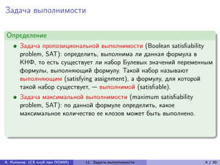Задача выполнимости

Определение
      Задача пропозициональной выполнимости (Boolean satisfiability
      problem, SAT): определить, выполнима ли данная формула в
      КНФ, то есть существует ли набор Булевых значений переменным
      формулы, выполняющий формулу. Такой набор называют
      выполняющим (satisfying assignment), а формулу, для которой
      такой набор существует, — выполнимой (satisfiable).
      Задача максимальной выполнимости (maximum satisfiability
      problem, SAT): по данной формуле определить, какое
      максимальное количество ее клозов может быть выполнено.




А. Куликов (CS клуб при ПОМИ)   11. Задача выполнимости          6 / 30
 