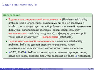 Задача выполнимости

Определение
      Задача пропозициональной выполнимости (Boolean satisfiability
      problem, SAT): определить, выполнима ли данная формула в
      КНФ, то есть существует ли набор Булевых значений переменным
      формулы, выполняющий формулу. Такой набор называют
      выполняющим (satisfying assignment), а формулу, для которой
      такой набор существует, — выполнимой (satisfiable).
      Задача максимальной выполнимости (maximum satisfiability
      problem, SAT): по данной формуле определить, какое
      максимальное количество ее клозов может быть выполнено.
      k-SAT, MAX-k-SAT — частные случаи соответствующих задач,
      когда все клозы входной формулы содержат не более k литералов.



А. Куликов (CS клуб при ПОМИ)   11. Задача выполнимости          6 / 30
 