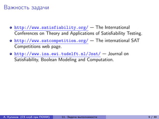 Важность задачи


      http://www.satisfiability.org/ — The International
      Conferences on Theory and Applications of Satisfiability Testing.
      http://www.satcompetition.org/ — The international SAT
      Competitions web page.
      http://www.isa.ewi.tudelft.nl/Jsat/ — Journal on
      Satisfiability, Boolean Modeling and Computation.




А. Куликов (CS клуб при ПОМИ)   11. Задача выполнимости                   9 / 30
 
