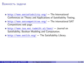 Важность задачи


      http://www.satisfiability.org/ — The International
      Conferences on Theory and Applications of Satisfiability Testing.
      http://www.satcompetition.org/ — The international SAT
      Competitions web page.
      http://www.isa.ewi.tudelft.nl/Jsat/ — Journal on
      Satisfiability, Boolean Modeling and Computation.
      http://www.satlib.org/ — The Satisfiability Library.




А. Куликов (CS клуб при ПОМИ)   11. Задача выполнимости                   9 / 30
 