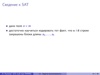 Сведение к SAT




      дано поле n × m
      достаточно научиться кодировать тот факт, что в i-й строке
      закрашены блоки длины a1 , . . . , at




А. Куликов (CS клуб при ПОМИ)   11. Задача выполнимости            14 / 30
 