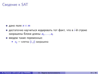 Сведение к SAT




      дано поле n × m
      достаточно научиться кодировать тот факт, что в i-й строке
      закрашены блоки длины a1 , . . . , at
      введем такие переменные:
            xij — клетка (i, j) закрашена




А. Куликов (CS клуб при ПОМИ)   11. Задача выполнимости            14 / 30
 