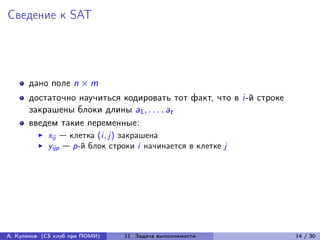 Сведение к SAT




      дано поле n × m
      достаточно научиться кодировать тот факт, что в i-й строке
      закрашены блоки длины a1 , . . . , at
      введем такие переменные:
            xij — клетка (i, j) закрашена
            yijp — p-й блок строки i начинается в клетке j




А. Куликов (CS клуб при ПОМИ)   11. Задача выполнимости            14 / 30
 