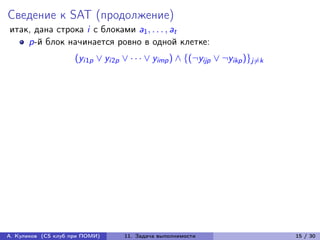 Сведение к SAT (продолжение)
итак, дана строка i с блоками a1 , . . . , at
    p-й блок начинается ровно в одной клетке:
                     (yi1p ∨ yi2p ∨ · · · ∨ yimp ) ∧ {(¬yijp ∨ ¬yikp )}j̸=k




А. Куликов (CS клуб при ПОМИ)      11. Задача выполнимости                    15 / 30
 
