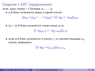 Сведение к SAT (продолжение)
итак, дана строка i с блоками a1 , . . . , at
    p-й блок начинается ровно в одной клетке:
                     (yi1p ∨ yi2p ∨ · · · ∨ yimp ) ∧ {(¬yijp ∨ ¬yikp )}j̸=k

      (p + 1)-й блок начинается позже конца p-го:
                                {(¬yij(p+1) ∨ ¬yi(j+k)p )}k≥0

      если p-й блок начинается в клетке j, то соответствующие ap
      клеток закрашены:
                                 {(¬yijp ∨ xi(j+k) )}0≤k<ap




А. Куликов (CS клуб при ПОМИ)      11. Задача выполнимости                    15 / 30
 