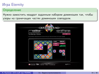 Игра Eternity
Определение
Нужно замостить квадрат заданным набором доминошек так, чтобы
узоры на граничащих частях доминошек совпадали.




А. Куликов (CS клуб при ПОМИ)   11. Задача выполнимости    19 / 30
 