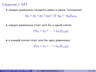 Сведение к SAT
      каждая доминошка находится ровно в одном “положении”:
                       (yj1 ∨ yj2 ∨ yj3 ∨ yj4 ) ∧ {(¬yjp ∨ ¬yjq )}p̸=q


      каждая доминошка стоит хотя бы в одной клетке:
                                {(x1j ∨ x2j ∨ · · · ∨ xn2 j )}j∈[n2 ]


      в каждой клетке стоит хотя бы одна доминошка:
                                {(xi1 ∨ xi2 ∨ · · · ∨ xin2 )}i∈[n2 ]




А. Куликов (CS клуб при ПОМИ)       11. Задача выполнимости              21 / 30
 