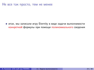 Не все так просто, тем не менее




      итак, мы записали игру Eternity в виде задачи выполнимости
      конкретной формулы при помощи полиномиального сведения




А. Куликов (CS клуб при ПОМИ)   11. Задача выполнимости            23 / 30
 