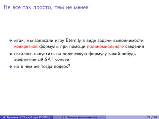 Не все так просто, тем не менее




      итак, мы записали игру Eternity в виде задачи выполнимости
      конкретной формулы при помощи полиномиального сведения
      осталось напустить на полученную формулу какой-нибудь
      эффективный SAT-солвер
      но в чем же тогда подвох?




А. Куликов (CS клуб при ПОМИ)   11. Задача выполнимости            23 / 30
 