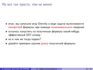 Не все так просто, тем не менее




      итак, мы записали игру Eternity в виде задачи выполнимости
      конкретной формулы при помощи полиномиального сведения
      осталось напустить на полученную формулу какой-нибудь
      эффективный SAT-солвер
      но в чем же тогда подвох?
      давайте примерно оценим длину полученной формулы




А. Куликов (CS клуб при ПОМИ)   11. Задача выполнимости            23 / 30
 