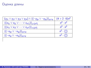 Оценка длины


  (yj1 ∨ yj2 ∨ yj3 ∨ yj4 ) ∧ {(¬yjp ∨ ¬yjq )}p̸=q             (4 + 2 · 6)n2
  {(x1j ∨ x2j ∨ · · · ∨ xn2 j )}j∈[n2 ]                          n2 · n2
  {(xi1 ∨ xi2 ∨ · · · ∨ xin2 )}i∈[n2 ]                          n2 · n2
                                                                n2 · n
                                                                    (︀ )︀
  {(¬xpj ∨ ¬xqj )}p̸=q
                                                                    (︀2)︀
                                                                  2· n
  {(¬xip ∨ ¬xiq )}p̸=q                                          n     2




А. Куликов (CS клуб при ПОМИ)       11. Задача выполнимости                   24 / 30
 