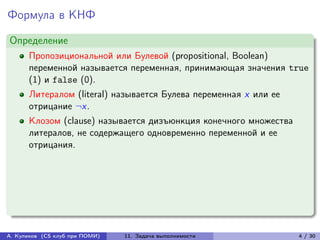 Формула в КНФ
Определение
      Пропозициональной или Булевой (propositional, Boolean)
      переменной называется переменная, принимающая значения true
      (1) и false (0).
      Литералом (literal) называется Булева переменная x или ее
      отрицание ¬x.
      Клозом (clause) называется дизъюнкция конечного множества
      литералов, не содержащего одновременно переменной и ее
      отрицания.




А. Куликов (CS клуб при ПОМИ)   11. Задача выполнимости           4 / 30
 