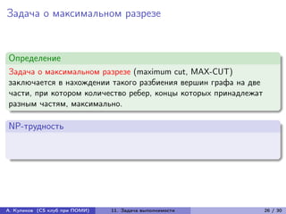Задача о максимальном разрезе


Определение
Задача о максимальном разрезе (maximum cut, MAX-CUT)
заключается в нахождении такого разбиения вершин графа на две
части, при котором количество ребер, концы которых принадлежат
разным частям, максимально.

NP-трудность




А. Куликов (CS клуб при ПОМИ)   11. Задача выполнимости          26 / 30
 