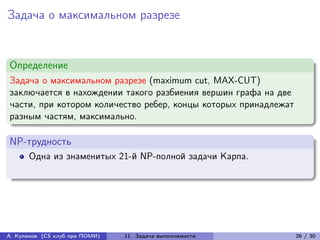 Задача о максимальном разрезе


Определение
Задача о максимальном разрезе (maximum cut, MAX-CUT)
заключается в нахождении такого разбиения вершин графа на две
части, при котором количество ребер, концы которых принадлежат
разным частям, максимально.

NP-трудность
      Одна из знаменитых 21-й NP-полной задачи Карпа.




А. Куликов (CS клуб при ПОМИ)   11. Задача выполнимости          26 / 30
 