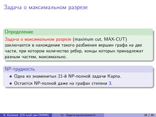 Задача о максимальном разрезе


Определение
Задача о максимальном разрезе (maximum cut, MAX-CUT)
заключается в нахождении такого разбиения вершин графа на две
части, при котором количество ребер, концы которых принадлежат
разным частям, максимально.

NP-трудность
      Одна из знаменитых 21-й NP-полной задачи Карпа.
      Остается NP-полной даже на графах степени 3.




А. Куликов (CS клуб при ПОМИ)   11. Задача выполнимости          26 / 30
 
