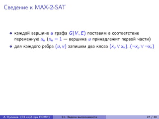 Сведение к MAX-2-SAT



      каждой вершине u графа G (V , E ) поставим в соответствие
      переменную xu (xu = 1 — вершина u принадлежит первой части)
      для каждого ребра (u, v ) запишем два клоза (xu ∨ xv ), (¬xu ∨ ¬xv )




А. Куликов (CS клуб при ПОМИ)   11. Задача выполнимости               27 / 30
 