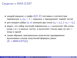 Сведение к MAX-2-SAT



      каждой вершине u графа G (V , E ) поставим в соответствие
      переменную xu (xu = 1 — вершина u принадлежит первой части)
      для каждого ребра (u, v ) запишем два клоза (xu ∨ xv ), (¬xu ∨ ¬xv )
      видно, что набор значений переменным u, v выполняет оба клоза,
      когда u и v в разных частях, и выполняет только один из них —
      когда в одной
      таким образом, максимальное количество одновременно
      выполнимых клозов полученной формулы равно
      |E | + |MAX-CUT(G )|




А. Куликов (CS клуб при ПОМИ)   11. Задача выполнимости               27 / 30
 