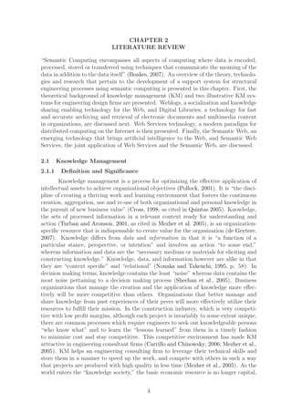 CHAPTER 2
                             LITERATURE REVIEW

“Semantic Computing encompasses all aspects of computing where data is encoded,
processed, stored or transferred using techniques that communicate the meaning of the
data in addition to the data itself” (Boakes, 2007). An overview of the theory, technolo-
gies and research that pertain to the development of a support system for structural
engineering processes using semantic computing is presented in this chapter. First, the
theoretical background of knowledge management (KM) and two illustrative KM sys-
tems for engineering design ﬁrms are presented. Weblogs, a socialization and knowledge
sharing enabling technology for the Web, and Digital Libraries, a technology for fast
and accurate archiving and retrieval of electronic documents and multimedia content
in organizations, are discussed next. Web Services technology, a modern paradigm for
distributed computing on the Internet is then presented. Finally, the Semantic Web, an
emerging technology that brings artiﬁcial intelligence to the Web, and Semantic Web
Services, the joint application of Web Services and the Semantic Web, are discussed.

2.1     Knowledge Management
2.1.1    Deﬁnition and Signiﬁcance
        Knowledge management is a process for optimizing the eﬀective application of
intellectual assets to achieve organizational objectives (Pollock, 2001). It is “the disci-
pline of creating a thriving work and learning environment that fosters the continuous
creation, aggregation, use and re-use of both organizational and personal knowledge in
the pursuit of new business value” (Cross, 1998, as cited in Quintas 2005). Knowledge,
the sets of processed information in a relevant context ready for understanding and
action (Turban and Aronson, 2001, as cited in Mezher et al. 2005), is an organization-
speciﬁc resource that is indispensable to create value for the organization (de Geytere,
2007). Knowledge diﬀers from data and information in that it is “a function of a
particular stance, perspective, or intention” and involves an action “to some end;”
whereas information and data are the “necessary medium or materials for eliciting and
constructing knowledge.” Knowledge, data, and information however are alike in that
they are “context speciﬁc” and “relational” (Nonaka and Takeuchi, 1995, p. 58). In
decision making terms, knowledge contains the least “noise” whereas data contains the
most noise pertaining to a decision making process (Sheehan et al., 2005). Business
organizations that manage the creation and the application of knowledge more eﬀec-
tively will be more competitive than others. Organizations that better manage and
share knowledge from past experiences of their peers will more eﬀectively utilize their
resources to fulﬁll their mission. In the construction industry, which is very competi-
tive with low proﬁt margins, although each project is invariably to some extent unique,
there are common processes which require engineers to seek out knowledgeable persons
“who know what” and to learn the “lessons learned” from them in a timely fashion
to minimize cost and stay competitive. This competitive environment has made KM
attractive in engineering consultant ﬁrms (Carrillo and Chinowsky, 2006; Mezher et al.,
2005). KM helps an engineering consulting ﬁrm to leverage their technical skills and
store them in a manner to speed up the work, and compete with others in such a way
that projects are produced with high quality in less time (Mezher et al., 2005). As the
world enters the “knowledge society,” the basic economic resource is no longer capital,


                                            4
 