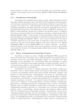 natural resources, or labor, but is and will be knowledge; and “knowledge workers”
will play an increasingly central role in society (Drucker, 1993; Nonaka and Takeuchi,
1995).

2.1.2   Classiﬁcation of Knowledge
        Knowledge can be classiﬁed into two kinds, namely, explicit knowledge and tacit
knowledge. Explicit knowledge can be articulated in formal language such as grammat-
ical statements, mathematical expressions, and manuals, which can be processed by a
computer with relative ease. Tacit knowledge on the other hand consists of personal
knowledge embedded in individual experience and involves intangible factors such as
personal beliefs, perspectives, and value systems, which are diﬃcult to articulate com-
pletely in formal language. Because of its subjective and intuitive nature, it is diﬃcult
to process or transmit acquired tacit knowledge in a systematic or logical manner (Non-
aka and Takeuchi, 1995). A large portion of human knowledge resides in the form of
tacit knowledge, and often tacit knowledge is regarded as the more important kind of
knowledge (Nonaka and Takeuchi, 1995, p. viii), as may be illustrated by the quotes
“If NASA wanted to go to the moon again, it would have to start from scratch, hav-
ing lost not the data, but the human expertise that took it there last time” (Brown
and Duguid, 2000, as cited in Quintas 2005) and “A master craftsman ... develops a
wealth of expertise at his ﬁngertips after years of experience. But he is often unable
to articulate the scientiﬁc or technical principles behind what he knows” (Nonaka and
Takeuchi, 1995, p. 8).

2.1.3   Theory of Organizational Knowledge Creation
       Knowledge is dynamic in nature. Nonaka and Takeuchi (1995) proposed the
theory of organizational knowledge creation which postulates four temporal modes of
conversion among tacit and explicit knowledge, namely, (1) socialization from tacit
knowledge to tacit knowledge, (2) externalization from tacit knowledge to explicit
knowledge, (3) combination from explicit knowledge to explicit knowledge, and (4) in-
ternalization from explicit to tacit knowledge, which constitute the “knowledge spiral”
that drives innovation in an organization.
       Socialization, the process of “sharing experiences and thereby creating tacit
knowledge” such as shared mental models and technical skills, helps an individual
to acquire tacit knowledge directly from others through observation, imitation, and
practice in a ﬁeld of interaction. Externalization, the process of “articulating tacit
knowledge into explicit concepts,” is the deﬁnitive process through which an individ-
ual attempts to conceptualize a mental image linguistically by metaphors, analogies,
concepts, hypotheses, or models. It is typically used in the process of concept cre-
ations and is “triggered” by meaningful dialog or collective reﬂection. Combination,
the process of “systemizing concepts into a knowledge system,” involves “networking”
diﬀerent bodies of explicit knowledge in media such as documents or computerized
communication channels so that they are “crystallized” into a new piece of knowledge,
product, service, or methodology. Formal education and training in schools usually
takes the combination form of knowledge conversion. Internalization, the process of
“embodying explicit knowledge into tacit knowledge,” is the process through which
experiences of individuals, obtained through socialization, externalization, and combi-
nation, are internalized into their tacit knowledge bases in the form of shared mental
models or technical know-how. Internalization is closely related to “learning by do-

                                           5
 