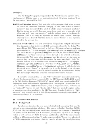 Example 2
       The RC design Web page is categorized on the Website under a keyword “struc-
tural members.” If John wants to see more articles about “structural members” from
the same author, how would he do it?

Traditional Solution. On the Web page, the author provides a link to an index of
    articles in the “structural members” category. If John clicks on the “structural
    members” link, he is directed to a list of articles about “structural members.”
    Had the author not provided such an index, John would have to search for a list
    of articles with “structural members” and the author’s name as the keywords.
    However, John is not likely to encounter an article about “beams,” although
    obviously it is a kind of structural member, unless “beams” is also explicitly
    added to the keyword list.

Semantic Web Solution. The Web browser will recognize the “subject” statements
    (the dc:subject tag) in the set of RDF statements about the RC design Web
    page (Figure 2.2). When requested to ﬁnd more Web pages whose dc:subject
    property is http://thitiv.blogspot.com/semblog/terms.owl#structural-members
    and whose dc:author property is http://stweb.ait.ac.th/~ st029284/foaf.
    rdf#thitiv, the Web browser can browse through a list of RDF statements,
    then select the Web pages whose dc:author and dc:subject are the same as,
    or related to, the given ones, and then present the result accordingly. If the Web
    browser ﬁnds an RDF statement which asserts that http://thitiv.blogspot.
    com/semblog/terms.owl#beams is a “subclass of” (W3C, 2003) http://thitiv.
    blogspot.com/semblog/terms.owl#structural-members, it will also include
    the article about “beams” in the results, as it can be deduced by an inference
    engine that beams are a type of structural member. In technical terms, we say
    that the concept “structural members” subsumes the concept “beams.”

        It should be noted here that the term “RDF statement,” used earlier, collectively
refers to the statements that are represented by the RDF language (W3C, 2003) as well
as the Web Ontology Language (OWL) (W3C, 2004a), which is an extension of the RDF
language for more comprehensive representation of knowledge on the Semantic Web.
OWL provides several additional constructs, such as “equivalent class,” “intersection
of,” “union of,” “inverse of,” and “disjoint with,” that more precisely capture bodies
of knowledge over those available in the RDF language. Henceforth, the term “OWL
statement” may be used when it is desirable to emphasize the employment of OWL’s
additional constructs in the statement.

2.6     Semantic Web Services
2.6.1    Background
       Web Services introduced a new model of distributed computing that uses the
Internet as the communication platform. The present technology based on WSDL,
SOAP, and UDDI allows automatic publication, discovery, and execution of services at
the syntactic level. However, WSDL documents, which play a key role in the interop-
eration of Web services, are XML documents and therefore inherit the same semantic
problem of XML discussed earlier. To make proper use of the Web services advertised
by WSDL documents, programmers have to know in advance the intended meaning

                                           15
 