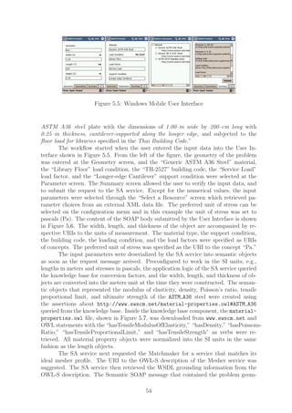 Figure 5.5: Windows Mobile User Interface


ASTM A36 steel plate with the dimensions of 1.00–m wide by 200–cm long with
0.25–in thickness, cantilever-supported along the longer edge, and subjected to the
ﬂoor load for libraries speciﬁed in the Thai Building Code.”
        The workﬂow started when the user entered the input data into the User In-
terface shown in Figure 5.5. From the left of the ﬁgure, the geometry of the problem
was entered at the Geometry screen, and the “Generic ASTM A36 Steel” material,
the “Library Floor” load condition, the “TH-2527” building code, the “Service Load”
load factor, and the “Longer-edge Cantilever” support condition were selected at the
Parameter screen. The Summary screen allowed the user to verify the input data, and
to submit the request to the SA service. Except for the numerical values, the input
parameters were selected through the “Select a Resource” screen which retrieved pa-
rameter choices from an external XML data ﬁle. The preferred unit of stress can be
selected on the conﬁguration menu and in this example the unit of stress was set to
pascals (Pa). The content of the SOAP body submitted by the User Interface is shown
in Figure 5.6. The width, length, and thickness of the object are accompanied by re-
spective URIs to the units of measurement. The material type, the support condition,
the building code, the loading condition, and the load factors were speciﬁed as URIs
of concepts. The preferred unit of stress was speciﬁed as the URI to the concept “Pa.”
        The input parameters were deserialized by the SA service into semantic objects
as soon as the request message arrived. Preconﬁgured to work in the SI units, e.g.,
lengths in meters and stresses in pascals, the application logic of the SA service queried
the knowledge base for conversion factors, and the width, length, and thickness of ob-
jects are converted into the meters unit at the time they were constructed. The seman-
tic objects that represented the modulus of elasticity, density, Poisson’s ratio, tensile
proportional limit, and ultimate strength of the ASTM A36 steel were created using
the assertions about http://www.swscm.net/material-properties.owl#ASTM A36
queried from the knowledge base. Inside the knowledge base component, the material-
properties.owl ﬁle, shown in Figure 5.7, was downloaded from www.swscm.net and
OWL statements with the “hasTensileModulusOfElasticity,” “hasDensity,” “hasPoissons-
Ratio,” “hasTensileProportionalLimit,” and “hasTensileStrength” as verbs were re-
trieved. All material property objects were normalized into the SI units in the same
fashion as the length objects.
        The SA service next requested the Matchmaker for a service that matches its
ideal mesher proﬁle. The URI to the OWL-S description of the Mesher service was
suggested. The SA service then retrieved the WSDL grounding information from the
OWL-S description. The Semantic SOAP message that contained the problem geom-

                                          54
 