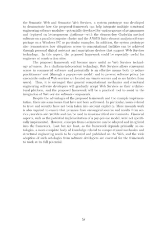 the Semantic Web and Semantic Web Services, a system prototype was developed
to demonstrate how the proposed framework can help integrate multiple structural
engineering software modules—potentially developed by various groups of programmers
and deployed on heterogeneous platforms—with the element-free Garlerkin method
software on a parallel computer cluster and the ANSYS ﬁnite element analysis software
package on a Windows PC as particular examples. In addition, the system prototype
also demonstrates how ubiquitous access to computational facilities can be achieved
through personal digital assistant and smartphone devices that support Web Services
technology. In this aspect, the proposed framework could be especially useful for
engineers at construction sites.
        The proposed framework will become more useful as Web Services technol-
ogy advances. As a platform-independent technology, Web Services allows convenient
access to commercial software and potentially is an eﬀective means both to reduce
practitioners’ cost (through a pay-per-use model) and to prevent software piracy (as
executable codes of Web services are located on remote servers and so are hidden from
users). Thus, it is envisaged that general computational mechanics and structural
engineering software developers will gradually adopt Web Services as their architec-
tural platform, and the proposed framework will be a practical tool to assist in the
integration of Web service software components.
        Despite the advantages of the proposed framework and the example implemen-
tation, there are some issues that have not been addressed. In particular, issues related
to trust and security have not been taken into account explicitly. More research work
is also required to ensure that premises from ontological sources and results from ser-
vice providers are credible and can be used in mission-critical environments. Financial
aspects, such as the potential implementation of a pay-per-use model, were not speciﬁ-
cally implemented. However, concepts from e-commerce can be adopted and integrated
into the framework. Last but not least, as the framework depends primarily on on-
tologies, a more complete body of knowledge related to computational mechanics and
structural engineering needs to be captured and published on the Web, and the wide
adoption of such ontologies from software developers are essential for the framework
to work at its full potential.




                                           58
 