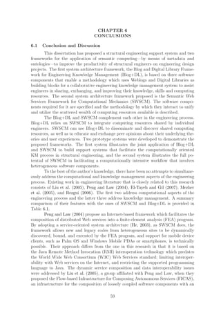 CHAPTER 6
                                  CONCLUSIONS

6.1   Conclusion and Discussion
        This dissertation has proposed a structural engineering support system and two
frameworks for the application of semantic computing—by means of metadata and
ontologies—to improve the productivity of structural engineers on engineering design
projects. The ﬁrst system architecture framework, the Blog and Digital Library Frame-
work for Engineering Knowledge Management (Blog+DL), is based on three software
components that enable a methodology which uses Weblogs and Digital Libraries as
building blocks for a collaborative engineering knowledge management system to assist
engineers in sharing, exchanging, and improving their knowledge, skills and computing
resources. The second system architecture framework proposed is the Semantic Web
Services Framework for Computational Mechanics (SWSCM). The software compo-
nents required for it are speciﬁed and the methodology by which they interact to unify
and utilize the scattered wealth of computing resources available is described.
        The Blog+DL and SWSCM complement each other in the engineering process.
Blog+DL relies on SWSCM to integrate computing resources shared by individual
engineers. SWSCM can use Blog+DL to disseminate and discover shared computing
resources, as well as to educate and exchange peer opinions about their underlying the-
ories and user experiences. Two prototype systems were developed to demonstrate the
proposed frameworks. The ﬁrst system illustrates the joint application of Blog+DL
and SWSCM to build support systems that facilitate the computationally oriented
KM process in structural engineering, and the second system illustrates the full po-
tential of SWSCM in facilitating a computationally intensive workﬂow that involves
heterogeneous software components.
        To the best of the author’s knowledge, there have been no attempts to simultane-
ously address the computational and knowledge management aspects of the engineering
process. Existing work in engineering literature that is closely related to this research
consists of Liu et al. (2005), Peng and Law (2004), El-Tayeh and Gil (2007), Mezher
et al. (2005), and Rezgui (2006). The ﬁrst two address computational aspects of the
engineering process and the latter three address knowledge management. A summary
comparison of their features with the ones of SWSCM and Blog+DL is provided in
Table 6.1.
        Peng and Law (2004) propose an Internet-based framework which facilitates the
composition of distributed Web services into a ﬁnite-element analysis (FEA) program.
By adopting a service-oriented system architecture (He, 2003), as SWSCM does, the
framework allows new and legacy codes from heterogeneous sites to be dynamically
discovered, bound, and executed by the FEA program, and support for mobile device
clients, such as Palm OS and Windows Mobile PDAs or smartphones, is technically
possible. Their approach diﬀers from the one in this research in that it is based on
the Java Remote Method Invocation (RMI) interoperation technology which predates
the World Wide Web Consortium (W3C) Web Services standard; limiting interoper-
ability with Web services on the Internet, and restricting the supported programming
language to Java. The dynamic service composition and data interoperability issues
were addressed by Liu et al. (2005), a group aﬃliated with Peng and Law, when they
proposed the Flow-based Infrastructure for Composing Autonomous Services (FICAS),
an infrastructure for the composition of loosely coupled software components with an

                                           59
 