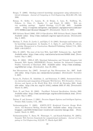 Rezgui, Y. (2006). Ontology-centered knowledge management using information re-
  trieval techniques. Journal of Computing in Civil Engineering, 20(4):261–270, July
  2006.
Roman, D., Keller, U., Lausen, H., de Bruijn, J., Lara, R., Stollberg, M.,
  Polleres, A., Feier, C., Bussler, C., and Fensel, D. (2005).    Web ser-
  vice modeling ontology.   Applied Ontology, 1(1):77–106, 2005.   Available
  online:   http://iospress.metapress.com/openurl.asp?genre=article&issn=
  1570-5838&volume=1&issue=1&spage=77. [Downloaded: March 15, 2007].
RSS Advisory Board (2006). RSS 2.0 Speciﬁcation. RSS Advisory Board, August 2006.
 Available online: http://www.rssboard.org/rss-specification. [Downloaded:
 May 8, 2007].
Sheehan, T., Poole, D., Lyttle, I., and Egbu, C. O. (2005). Strategies and business case
  for knowledge management. In Anumba, C. J., Egbu, C., and Carrillo, P., editors,
  Knowledge Management in Construction. Blackwell Publishing, Oxford, U.K., 2005.
  ISBN 1-40-512972-7.
Sifry, D. (2007). The state of the Live Web, April 2007, Technorati, Inc., April 2007.
   Available online: http://www.sifry.com/alerts/archives/000493.html. [Down-
   loaded: May 8, 2007].
Sirin, E. (2004). OWL-S API, Maryland Information and Network Dynamics Lab
  Semantic Web Agents (MINDSWAP) Project, Institute for Advanced Computer
  Studies, University of Maryland, 2004. Available online: http://www.mindswap.
  org/2004/owl-s/api. [Downloaded: June 29, 2004].
Sun Microsystems, Inc. (2007). Javamail api, Sun Microsystems, Inc., 2007. Avail-
  able online: http://java.sun.com/products/javamail. [Downloaded: November
  8, 2007].
Sycara, K., Paolucci, M., Ankolekar, A., and Srinivasan, N. (2003). Automated discov-
  ery, interaction and composition of Semantic Web Services. Web Semantics: Science,
  Services and Agents on the World Wide Web, 1(1):27–46, December 2003. Avail-
  able online: http://dx.doi.org/10.1016/j.websem.2003.07.002. [Downloaded:
  March 15, 2007].
Trott, B. and Trott, M. (2002). TrackBack Technical Speciﬁcation, October 2002.
  Available online: http://www.movabletype.org/docs/mttrackback.html. [Down-
  loaded: May 8, 2007].
Turban, E. and Aronson, J. (2001). Decision Support Systems and Intelligent Systems.
  Prentice Hall, London, U.K., 2001.
Vacharasintopchai, T. (2005). KMITL/SUT: Reinforced Concrete Design Work-
  sheets. CE Resources Weblog, October 2005. Available online: http://ce-res.
  blogspot.com/2005/10/kmitlsut-reinforced-concrete-design.html. [Down-
  loaded: March 14, 2007].
Vacharasintopchai, T., Barry, W., Wuwongse, V., and Kanok-Nukulchai, W. (2007a).
  Semantic Web Services framework for computational mechanics. Journal of Com-
  puting in Civil Engineering, 21(2):65–77, March-April 2007.

                                          68
 