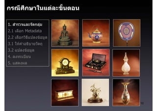 กรณีศึกษาในแตละขั้นตอน

1. สํารวจและจัดกลุม
2.1 เลือก Metadata
2.2 เลือกวิธีแปลงขอมูล
3.1 ใหคําอธิบายวัตถุ
3.2 แปลงขอมูล
4. ลงทะเบียน
5. แสดงผล




                          10
 