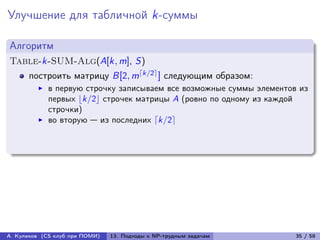 Улучшение для табличной k-суммы

Алгоритм
Table-k-SUM-Alg(A[k, m], S)
      построить матрицу B[2, m⌈k/2⌉ ] следующим образом:
            в первую строчку записываем все возможные суммы элементов из
            первых ⌊k/2⌋ строчек матрицы A (ровно по одному из каждой
            строчки)
            во вторую — из последних ⌈k/2⌉




А. Куликов (CS клуб при ПОМИ)   13. Подходы к NP-трудным задачам     35 / 58
 