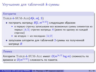 Улучшение для табличной k-суммы

Алгоритм
Table-k-SUM-Alg(A[k, m], S)
      построить матрицу B[2, m⌈k/2⌉ ] следующим образом:
            в первую строчку записываем все возможные суммы элементов из
            первых ⌊k/2⌋ строчек матрицы A (ровно по одному из каждой
            строчки)
            во вторую — из последних ⌈k/2⌉
      запускаем алгоритм для табличной 2-суммы на полученной
      матрице B

Лемма
Алгоритм Table-k-SUM-Alg имеет O(m⌈k/2⌉ log m) сложность по
времени и O(m⌈k/2⌉ ) сложность по памяти.


А. Куликов (CS клуб при ПОМИ)   13. Подходы к NP-трудным задачам     35 / 58
 