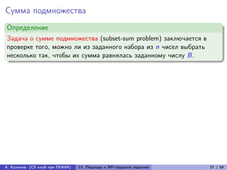 Сумма подмножества
Определение
Задача о сумме подмножества (subset-sum problem) заключается в
проверке того, можно ли из заданного набора из n чисел выбрать
несколько так, чтобы их сумма равнялась заданному числу B.




А. Куликов (CS клуб при ПОМИ)   13. Подходы к NP-трудным задачам   37 / 58
 