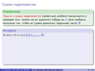 Сумма подмножества
Определение
Задача о сумме подмножества (subset-sum problem) заключается в
проверке того, можно ли из заданного набора из n чисел выбрать
несколько так, чтобы их сумма равнялась заданному числу B.

Алгоритм
Subset-Sum-Alg({bi }1≤i≤n , B)




А. Куликов (CS клуб при ПОМИ)   13. Подходы к NP-трудным задачам   37 / 58
 