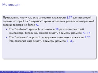 Мотивация


Представим, что у нас есть алгоритм сложности 1.7n для некоторой
задачи, который за “разумное” время позволяет решать примеры этой
задачи размера не более n0 .
      The “hardware” approach: возьмем в 10 раз более быстрый
      компьютер. Теперь мы можем решать примеры размера n0 + 4.
      The “brainware” approach: придумаем алгоритм сложности 1.3n .
      Это позволит нам решать примеры размера 2 · n0 .




А. Куликов (CS клуб при ПОМИ)   13. Подходы к NP-трудным задачам      3 / 58
 