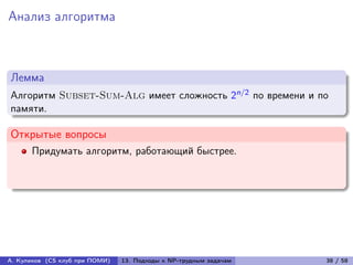 Анализ алгоритма



Лемма
Алгоритм Subset-Sum-Alg имеет сложность 2n/2 по времени и по
памяти.

Открытые вопросы
      Придумать алгоритм, работающий быстрее.




А. Куликов (CS клуб при ПОМИ)   13. Подходы к NP-трудным задачам   38 / 58
 