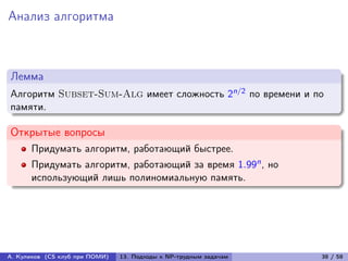 Анализ алгоритма



Лемма
Алгоритм Subset-Sum-Alg имеет сложность 2n/2 по времени и по
памяти.

Открытые вопросы
      Придумать алгоритм, работающий быстрее.
      Придумать алгоритм, работающий за время 1.99n , но
      использующий лишь полиномиальную память.




А. Куликов (CS клуб при ПОМИ)   13. Подходы к NP-трудным задачам   38 / 58
 