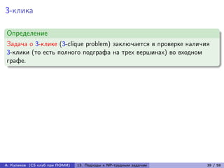 3-клика

Определение
Задача о 3-клике (3-clique problem) заключается в проверке наличия
3-клики (то есть полного подграфа на трех вершинах) во входном
графе.




А. Куликов (CS клуб при ПОМИ)   13. Подходы к NP-трудным задачам   39 / 58
 