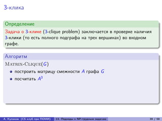 3-клика

Определение
Задача о 3-клике (3-clique problem) заключается в проверке наличия
3-клики (то есть полного подграфа на трех вершинах) во входном
графе.

Алгоритм
Matrix-Clique(G )
      построить матрицу смежности A графа G
      посчитать A3




А. Куликов (CS клуб при ПОМИ)   13. Подходы к NP-трудным задачам   39 / 58
 