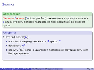 3-клика

Определение
Задача о 3-клике (3-clique problem) заключается в проверке наличия
3-клики (то есть полного подграфа на трех вершинах) во входном
графе.

Алгоритм
Matrix-Clique(G )
      построить матрицу смежности A графа G
      посчитать A3
      вернуть “да”, если на диагонали построенной матрицы есть хотя
      бы одна единица




А. Куликов (CS клуб при ПОМИ)   13. Подходы к NP-трудным задачам   39 / 58
 