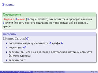 3-клика

Определение
Задача о 3-клике (3-clique problem) заключается в проверке наличия
3-клики (то есть полного подграфа на трех вершинах) во входном
графе.

Алгоритм
Matrix-Clique(G )
      построить матрицу смежности A графа G
      посчитать A3
      вернуть “да”, если на диагонали построенной матрицы есть хотя
      бы одна единица
      вернуть “нет”


А. Куликов (CS клуб при ПОМИ)   13. Подходы к NP-трудным задачам   39 / 58
 