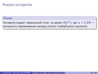 Анализ алгоритма


Лемма
Алгоритм выдает правильный ответ за время O(nw ), где w ≈ 2.376 —
экспонента перемножения матриц (matrix multiplication exponent).




А. Куликов (CS клуб при ПОМИ)   13. Подходы к NP-трудным задачам   40 / 58
 