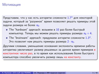 Мотивация


Представим, что у нас есть алгоритм сложности 1.7n для некоторой
задачи, который за “разумное” время позволяет решать примеры этой
задачи размера не более n0 .
      The “hardware” approach: возьмем в 10 раз более быстрый
      компьютер. Теперь мы можем решать примеры размера n0 + 4.
      The “brainware” approach: придумаем алгоритм сложности 1.3n .
      Это позволит нам решать примеры размера 2 · n0 .
Другими словами, уменьшение основания экспоненты времени работы
алгоритма увеличивает размер решаемых за данное время примеров в
константное число раз, в то время как использование более быстрого
компьютера способно увеличить размер лишь на константу.




А. Куликов (CS клуб при ПОМИ)   13. Подходы к NP-трудным задачам      3 / 58
 