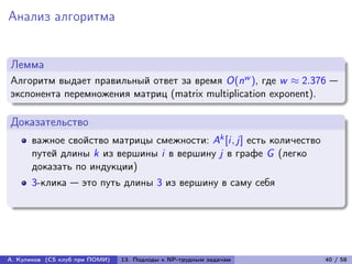 Анализ алгоритма


Лемма
Алгоритм выдает правильный ответ за время O(nw ), где w ≈ 2.376 —
экспонента перемножения матриц (matrix multiplication exponent).

Доказательство
      важное свойство матрицы смежности: Ak [i, j] есть количество
      путей длины k из вершины i в вершину j в графе G (легко
      доказать по индукции)
      3-клика — это путь длины 3 из вершину в саму себя




А. Куликов (CS клуб при ПОМИ)   13. Подходы к NP-трудным задачам     40 / 58
 