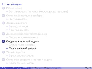 План лекции
1   Расщепление
      Выполнимость (автоматическое доказательство)
2   Случайный порядок перебора
      Выполнимость
3   Локальный поиск
      3-выполнимость
      k-выполнимость
4   Динамическое программирование
      Задача о коммивояжере
5   Сведение к простой задаче
      Сумма подмножества
      Максимальный разрез
6   Умный перебор
      3-раскрашиваемость
7   Случайное сведение к простой задаче
      3-раскрашиваемость
А. Куликов (CS клуб при ПОМИ)   13. Подходы к NP-трудным задачам   42 / 58
 